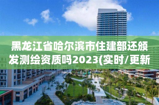 黑龍江省哈爾濱市住建部還頒發測繪資質嗎2023(實時/更新中)