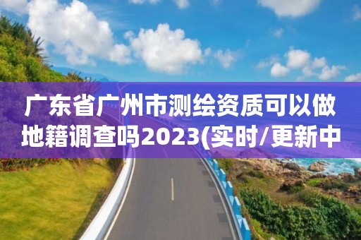 廣東省廣州市測繪資質可以做地籍調查嗎2023(實時/更新中)