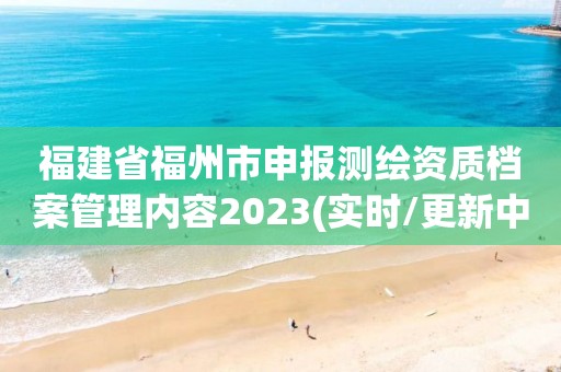 福建省福州市申報測繪資質檔案管理內容2023(實時/更新中)