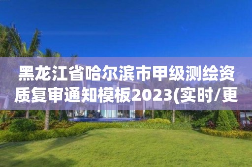 黑龍江省哈爾濱市甲級測繪資質復審通知模板2023(實時/更新中)