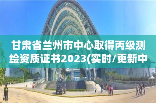 甘肅省蘭州市中心取得丙級測繪資質證書2023(實時/更新中)