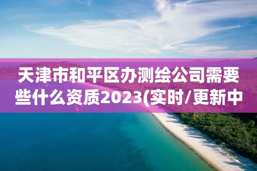 天津市和平區(qū)辦測(cè)繪公司需要些什么資質(zhì)2023(實(shí)時(shí)/更新中)