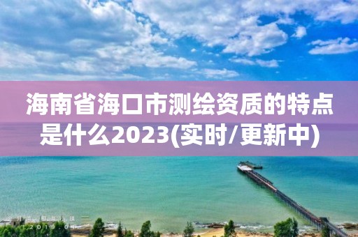 海南省海口市測繪資質(zhì)的特點是什么2023(實時/更新中)