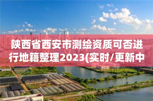 陜西省西安市測繪資質(zhì)可否進行地籍整理2023(實時/更新中)