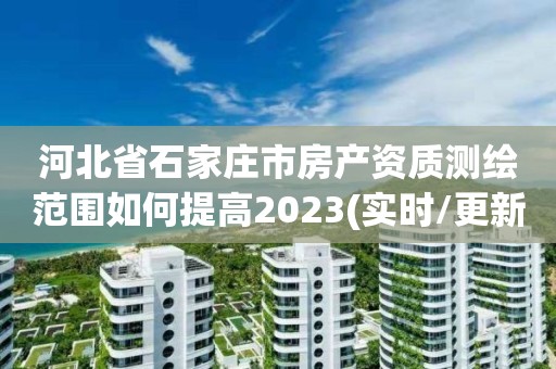 河北省石家莊市房產資質測繪范圍如何提高2023(實時/更新中)