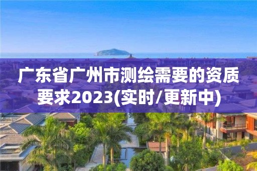 廣東省廣州市測繪需要的資質要求2023(實時/更新中)