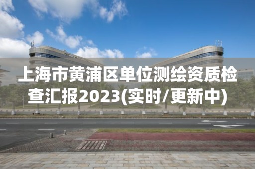 上海市黃浦區單位測繪資質檢查匯報2023(實時/更新中)