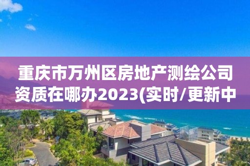 重慶市萬州區房地產測繪公司資質在哪辦2023(實時/更新中)