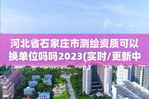 河北省石家莊市測繪資質(zhì)可以換單位嗎嗎2023(實(shí)時/更新中)