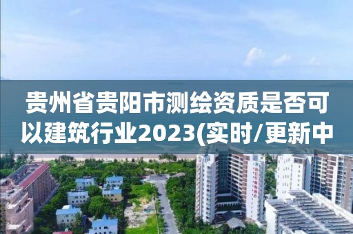 貴州省貴陽市測繪資質是否可以建筑行業2023(實時/更新中)