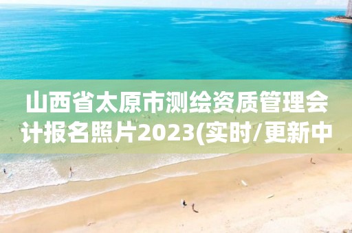 山西省太原市測繪資質管理會計報名照片2023(實時/更新中)