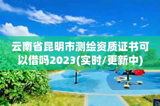 云南省昆明市測繪資質證書可以借嗎2023(實時/更新中)