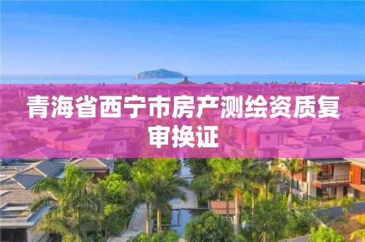 青海省西寧市房產(chǎn)測(cè)繪資質(zhì)復(fù)審換證