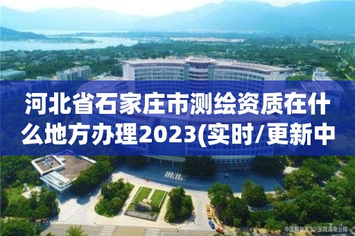 河北省石家莊市測繪資質在什么地方辦理2023(實時/更新中)