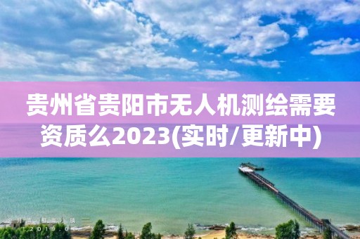 貴州省貴陽市無人機測繪需要資質么2023(實時/更新中)