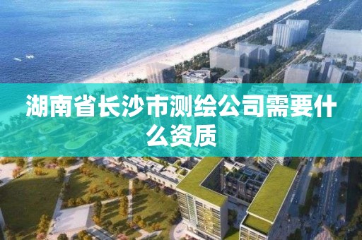 湖南省長沙市測繪公司需要什么資質