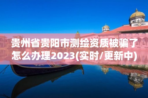 貴州省貴陽市測繪資質被騙了怎么辦理2023(實時/更新中)