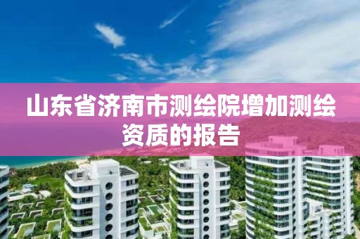 山東省濟南市測繪院增加測繪資質的報告