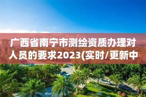 廣西省南寧市測繪資質辦理對人員的要求2023(實時/更新中)