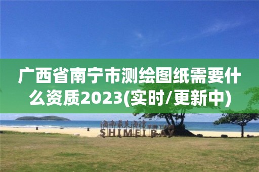 廣西省南寧市測繪圖紙需要什么資質2023(實時/更新中)