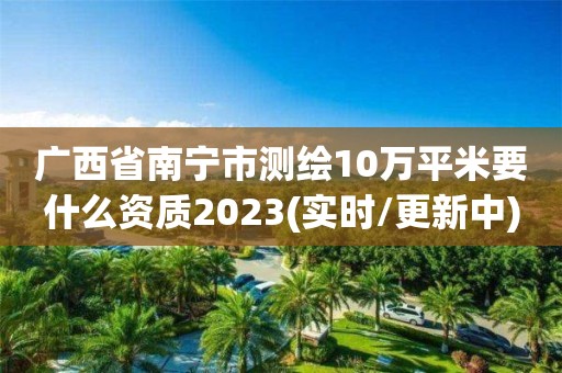 廣西省南寧市測繪10萬平米要什么資質2023(實時/更新中)