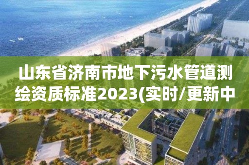 山東省濟南市地下污水管道測繪資質標準2023(實時/更新中)