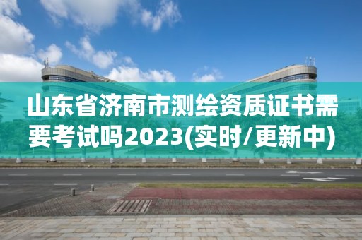 山東省濟南市測繪資質證書需要考試嗎2023(實時/更新中)