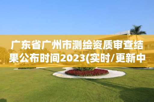 廣東省廣州市測繪資質審查結果公布時間2023(實時/更新中)