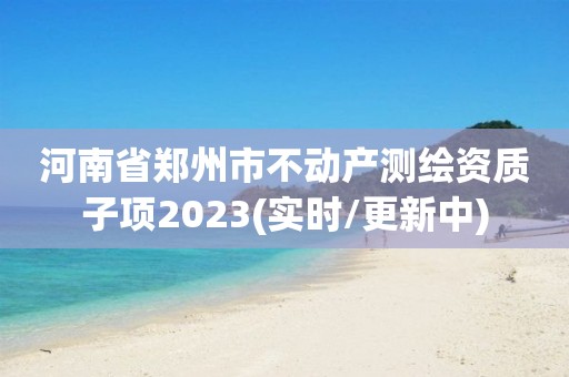 河南省鄭州市不動產(chǎn)測繪資質(zhì)子項2023(實時/更新中)