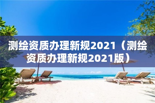 測繪資質辦理新規2021（測繪資質辦理新規2021版）