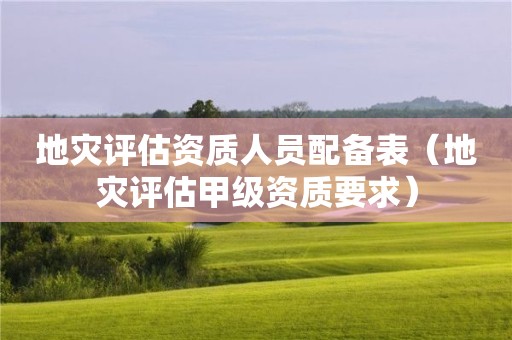 地災評估資質(zhì)人員配備表（地災評估甲級資質(zhì)要求）