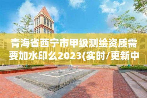 青海省西寧市甲級測繪資質需要加水印么2023(實時/更新中)