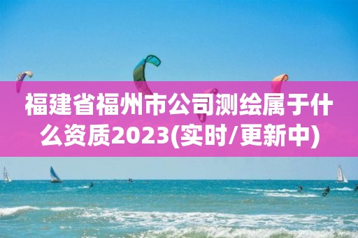 福建省福州市公司測繪屬于什么資質2023(實時/更新中)