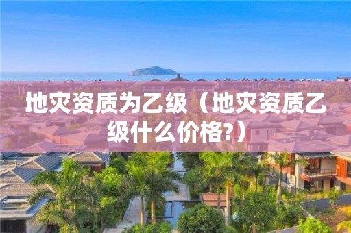 地災(zāi)資質(zhì)為乙級（地災(zāi)資質(zhì)乙級什么價格?）