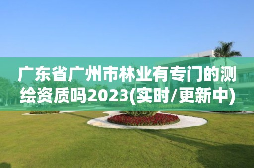 廣東省廣州市林業有專門的測繪資質嗎2023(實時/更新中)