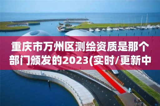 重慶市萬州區測繪資質是那個部門頒發的2023(實時/更新中)