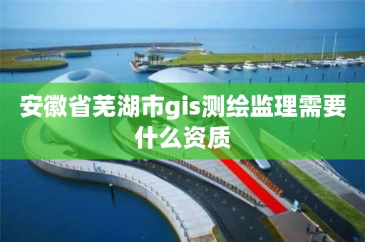 安徽省蕪湖市gis測繪監(jiān)理需要什么資質(zhì)