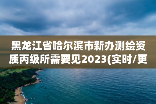 黑龍江省哈爾濱市新辦測繪資質丙級所需要見2023(實時/更新中)