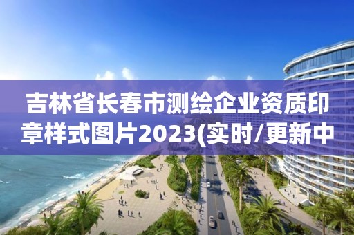 吉林省長春市測繪企業資質印章樣式圖片2023(實時/更新中)