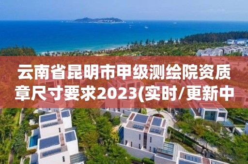 云南省昆明市甲級測繪院資質章尺寸要求2023(實時/更新中)