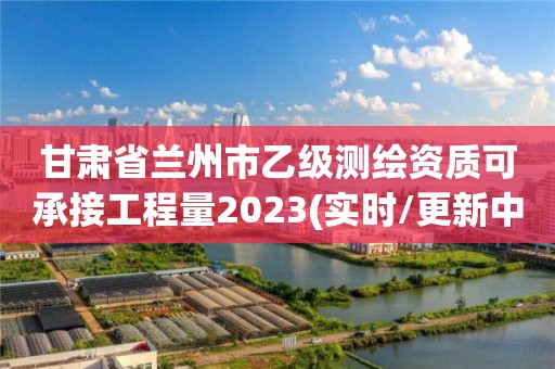 甘肅省蘭州市乙級測繪資質可承接工程量2023(實時/更新中)