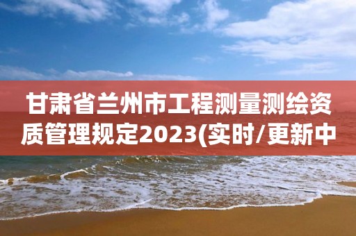 甘肅省蘭州市工程測量測繪資質管理規定2023(實時/更新中)