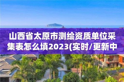 山西省太原市測繪資質(zhì)單位采集表怎么填2023(實(shí)時/更新中)