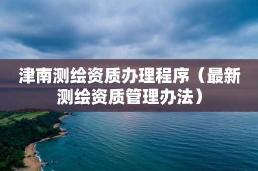 津南測繪資質辦理程序（最新測繪資質管理辦法）