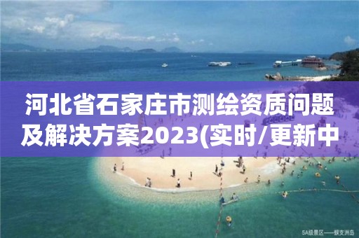 河北省石家莊市測繪資質(zhì)問題及解決方案2023(實時/更新中)