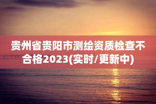 貴州省貴陽市測繪資質檢查不合格2023(實時/更新中)