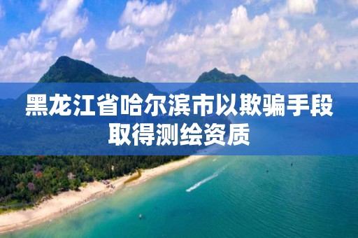 黑龍江省哈爾濱市以欺騙手段取得測繪資質