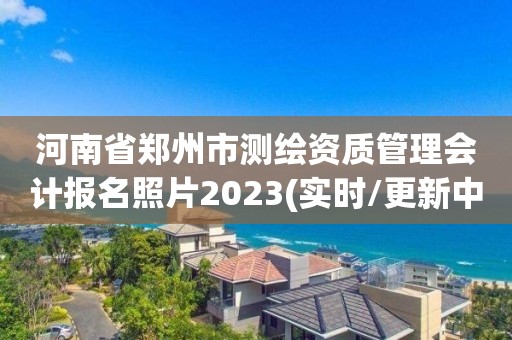 河南省鄭州市測繪資質管理會計報名照片2023(實時/更新中)