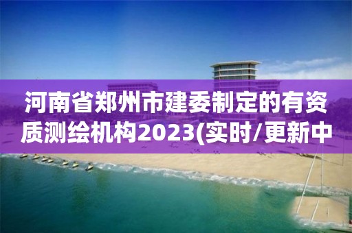 河南省鄭州市建委制定的有資質測繪機構2023(實時/更新中)