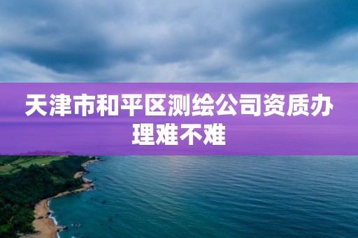 天津市和平區測繪公司資質辦理難不難